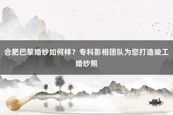 合肥巴黎婚纱如何样？专科影相团队为您打造竣工婚纱照