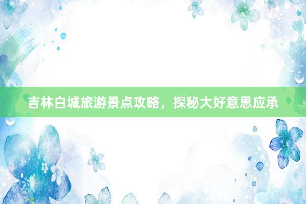 吉林白城旅游景点攻略，探秘大好意思应承